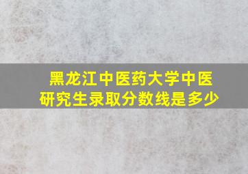 黑龙江中医药大学中医研究生录取分数线是多少