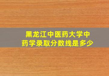 黑龙江中医药大学中药学录取分数线是多少