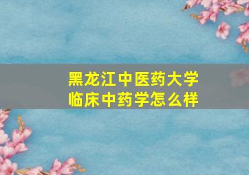 黑龙江中医药大学临床中药学怎么样