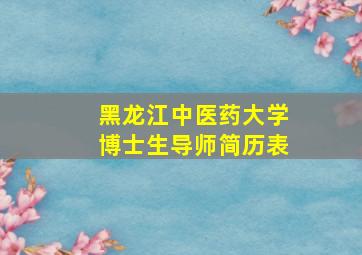 黑龙江中医药大学博士生导师简历表