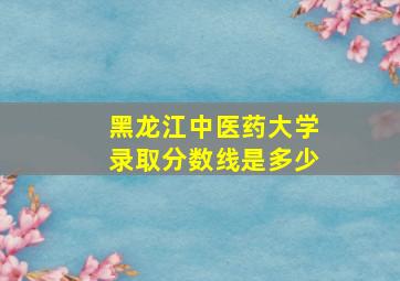 黑龙江中医药大学录取分数线是多少