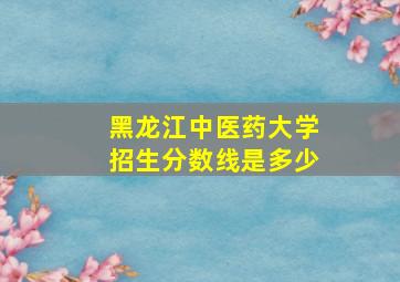 黑龙江中医药大学招生分数线是多少