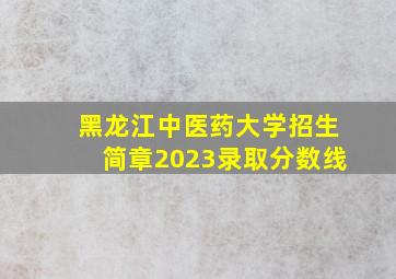 黑龙江中医药大学招生简章2023录取分数线