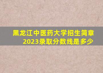 黑龙江中医药大学招生简章2023录取分数线是多少