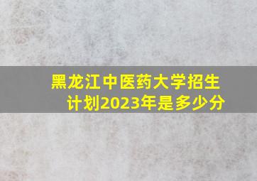 黑龙江中医药大学招生计划2023年是多少分