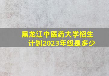 黑龙江中医药大学招生计划2023年级是多少