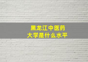 黑龙江中医药大学是什么水平