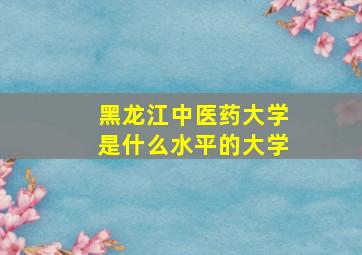 黑龙江中医药大学是什么水平的大学