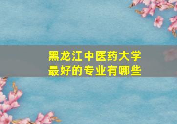 黑龙江中医药大学最好的专业有哪些