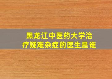 黑龙江中医药大学治疗疑难杂症的医生是谁