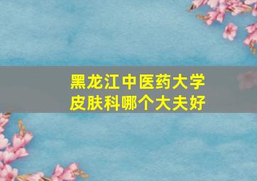 黑龙江中医药大学皮肤科哪个大夫好