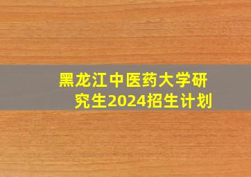 黑龙江中医药大学研究生2024招生计划