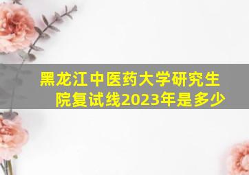 黑龙江中医药大学研究生院复试线2023年是多少