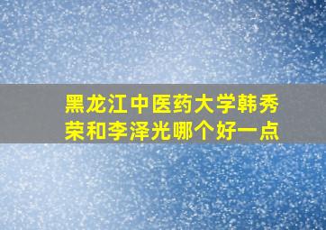 黑龙江中医药大学韩秀荣和李泽光哪个好一点