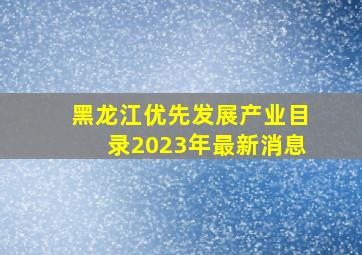 黑龙江优先发展产业目录2023年最新消息