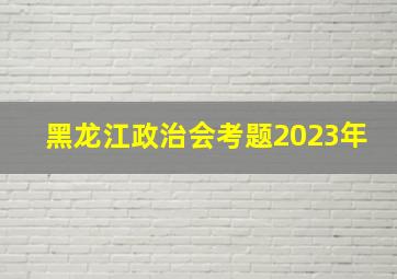 黑龙江政治会考题2023年