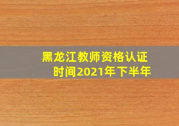 黑龙江教师资格认证时间2021年下半年