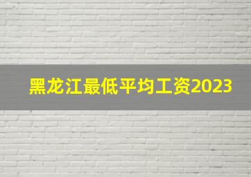 黑龙江最低平均工资2023