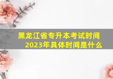 黑龙江省专升本考试时间2023年具体时间是什么