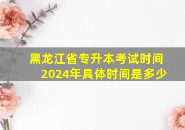 黑龙江省专升本考试时间2024年具体时间是多少