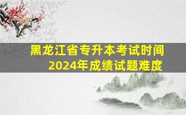 黑龙江省专升本考试时间2024年成绩试题难度