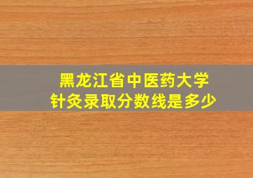 黑龙江省中医药大学针灸录取分数线是多少