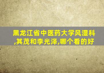 黑龙江省中医药大学风湿科,其茂和李光泽,哪个看的好