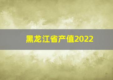 黑龙江省产值2022