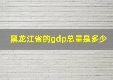 黑龙江省的gdp总量是多少