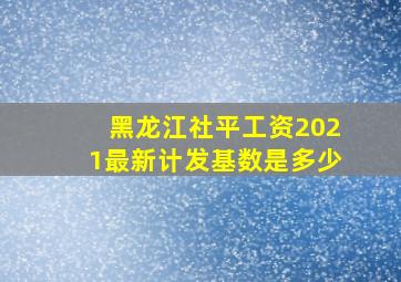 黑龙江社平工资2021最新计发基数是多少