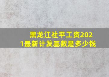 黑龙江社平工资2021最新计发基数是多少钱