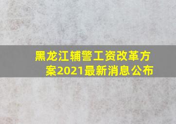 黑龙江辅警工资改革方案2021最新消息公布