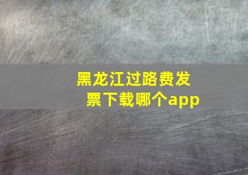 黑龙江过路费发票下载哪个app