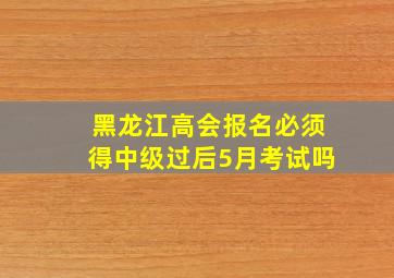 黑龙江高会报名必须得中级过后5月考试吗