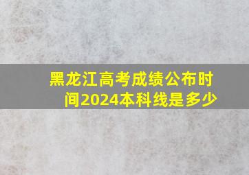 黑龙江高考成绩公布时间2024本科线是多少