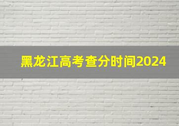 黑龙江高考查分时间2024