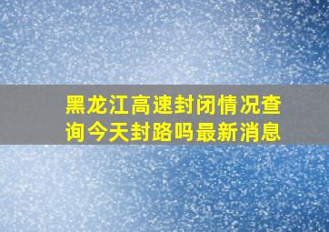 黑龙江高速封闭情况查询今天封路吗最新消息